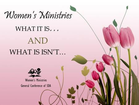 Women’s Ministries WHAT IT IS … AND WHAT IS ISN’T… Women’s Ministries General Conference of SDA.