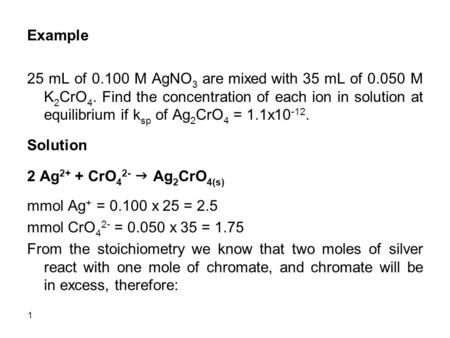 1 Example 25 mL of 0.100 M AgNO 3 are mixed with 35 mL of 0.050 M K 2 CrO 4. Find the concentration of each ion in solution at equilibrium if k sp of Ag.