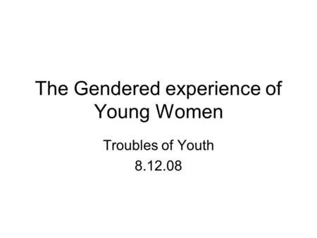 The Gendered experience of Young Women Troubles of Youth 8.12.08.