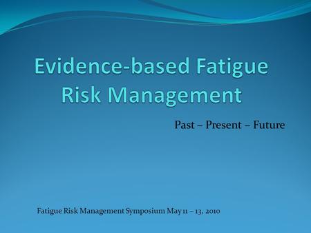 Past – Present – Future Fatigue Risk Management Symposium May 11 – 13, 2010.