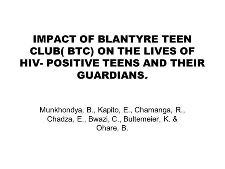 IMPACT OF BLANTYRE TEEN CLUB( BTC) ON THE LIVES OF HIV- POSITIVE TEENS AND THEIR GUARDIANS. Munkhondya, B., Kapito, E., Chamanga, R., Chadza, E., Bwazi,