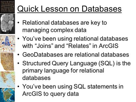 Quick Lesson on Databases Relational databases are key to managing complex data You’ve been using relational databases with “Joins” and “Relates” in ArcGIS.