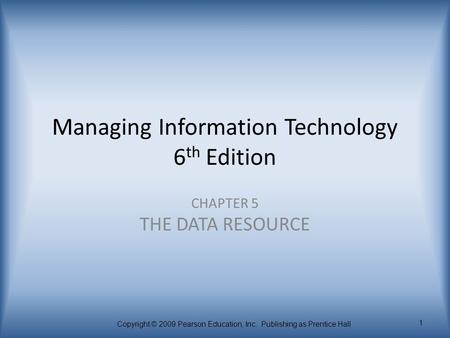 Copyright © 2009 Pearson Education, Inc. Publishing as Prentice Hall 1 Managing Information Technology 6 th Edition CHAPTER 5 THE DATA RESOURCE.