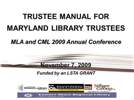 MLA and CML 2009 Annual Conference TRUSTEE MANUAL FOR MARYLAND LIBRARY TRUSTEES MLA and CML 2009 Annual Conference November 7, 2009 Funded by an LSTA GRANT.