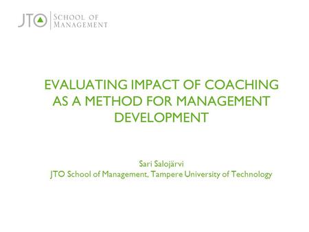 EVALUATING IMPACT OF COACHING AS A METHOD FOR MANAGEMENT DEVELOPMENT Sari Salojärvi JTO School of Management, Tampere University of Technology.