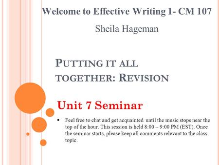 P UTTING IT ALL TOGETHER : R EVISION Unit 7 Seminar Welcome to Effective Writing 1- CM 107 Sheila Hageman  Feel free to chat and get acquainted until.