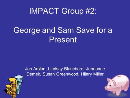 IMPACT Group #2: George and Sam Save for a Present Jan Arslan, Lindsay Blanchard, Juneanne Demek, Susan Greenwood, Hilary Miller.