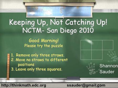 Keeping Up, Not Catching Up! NCTM- San Diego 2010 Good Morning! Please try the puzzle 1. Remove only three straws. 2. Move no straws to different positions.