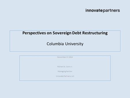 Perspectives on Sovereign Debt Restructuring Columbia University November 17,2014 Richard A. Conn Jr. Managing Partner Innovate Partners, LLC.