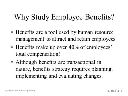 Copyright 2000 - South-Western College Publishing Module 18 - 1 Why Study Employee Benefits? Benefits are a tool used by human resource management to attract.