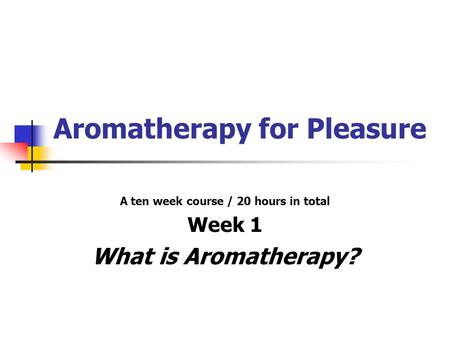 Aromatherapy for Pleasure A ten week course / 20 hours in total Week 1 What is Aromatherapy?