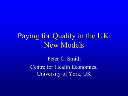 Paying for Quality in the UK: New Models Peter C. Smith Centre for Health Economics, University of York, UK.