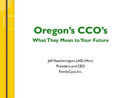 Oregon’s CCO’s What They Mean to Your Future Jeff Heatherington, LHD (Hon) President and CEO FamilyCare, Inc.