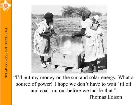 SOLAR COOKERS INTERNATIONAL “I’d put my money on the sun and solar energy. What a source of power! I hope we don’t have to wait ‘til oil and coal run out.