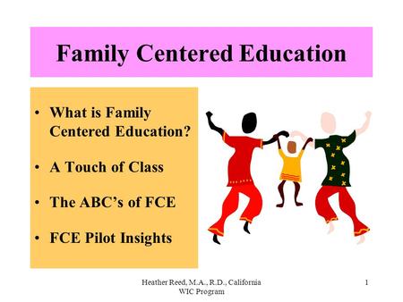 Heather Reed, M.A., R.D., California WIC Program 1 Family Centered Education What is Family Centered Education? A Touch of Class The ABC’s of FCE FCE Pilot.