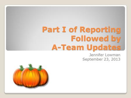 Part I of Reporting Followed by A-Team Updates Jennifer Lowman September 23, 2013.