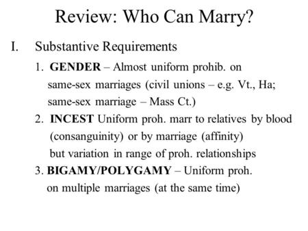 Review: Who Can Marry? I.Substantive Requirements 1. GENDER – Almost uniform prohib. on same-sex marriages (civil unions – e.g. Vt., Ha; same-sex marriage.