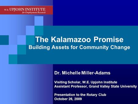 The Kalamazoo Promise Building Assets for Community Change Dr. Michelle Miller-Adams Visiting Scholar, W.E. Upjohn Institute Assistant Professor, Grand.