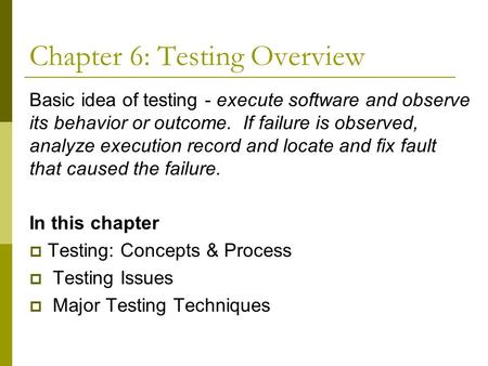 Chapter 6: Testing Overview Basic idea of testing - execute software and observe its behavior or outcome. If failure is observed, analyze execution record.