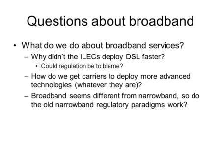 Questions about broadband What do we do about broadband services? –Why didn’t the ILECs deploy DSL faster? Could regulation be to blame? –How do we get.