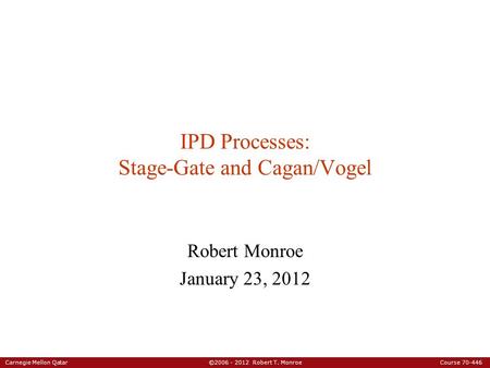 Carnegie Mellon Qatar ©2006 - 2012 Robert T. Monroe Course 70-446 IPD Processes: Stage-Gate and Cagan/Vogel Robert Monroe January 23, 2012.