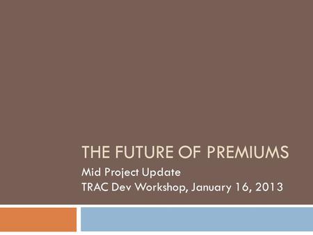 THE FUTURE OF PREMIUMS Mid Project Update TRAC Dev Workshop, January 16, 2013.