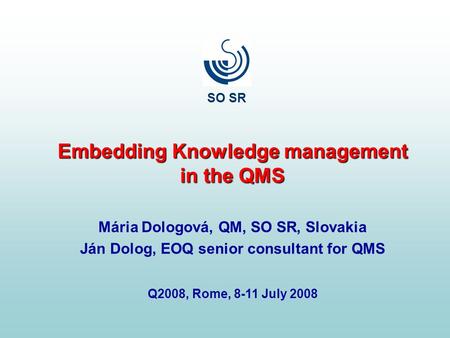 Embedding Knowledge management in the QMS Mária Dologová, QM, SO SR, Slovakia Ján Dolog, EOQ senior consultant for QMS Q2008, Rome, 8-11 July 2008 SO SR.