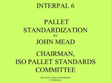 John Mead Pallet Standardization INTERPAL 6 INTERPAL 6 PALLET STANDARDIZATION BY JOHN MEAD CHAIRMAN, ISO PALLET STANDARDS COMMITTEE.