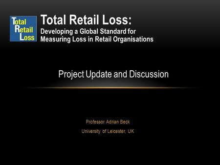 Professor Adrian Beck University of Leicester, UK Total Retail Loss: Developing a Global Standard for Measuring Loss in Retail Organisations Project Update.