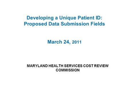 Developing a Unique Patient ID: Proposed Data Submission Fields March 24, 2011 MARYLAND HEALTH SERVICES COST REVIEW COMMISSION.