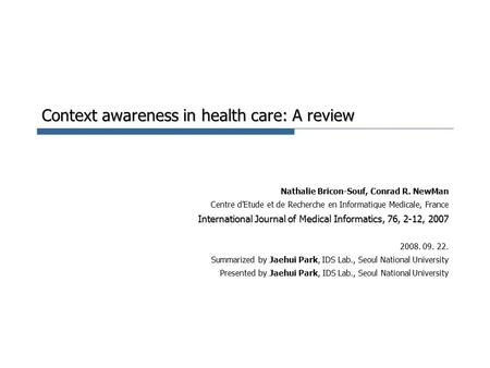 Context awareness in health care: A review Nathalie Bricon-Souf, Conrad R. NewMan Centre d’Etude et de Recherche en Informatique Medicale, France International.