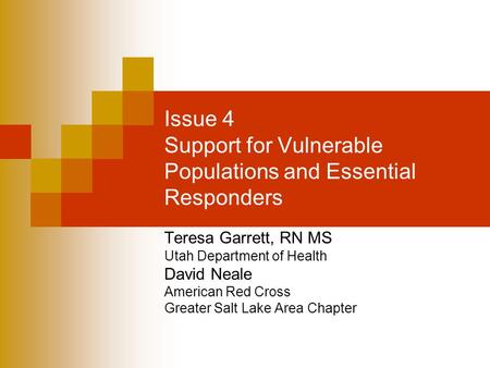 Issue 4 Support for Vulnerable Populations and Essential Responders Teresa Garrett, RN MS Utah Department of Health David Neale American Red Cross Greater.