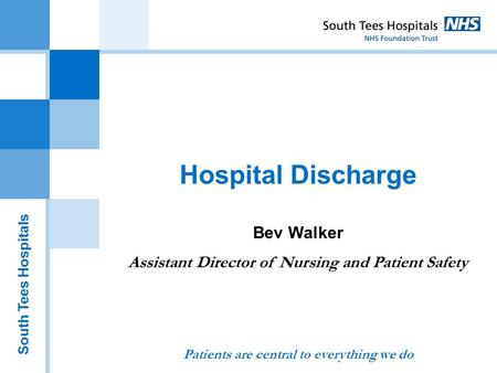 South Tees Hospitals Hospital Discharge Bev Walker Assistant Director of Nursing and Patient Safety Patients are central to everything we do.