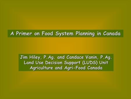 A Primer on Food System Planning in Canada Jim Hiley, P.Ag. and Candace Vanin, P.Ag. Land Use Decision Support (LUDS) Unit Agriculture and Agri-Food Canada.