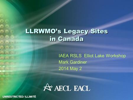 UNRESTRICTED / ILLIMITÉ LLRWMO’s Legacy Sites in Canada IAEA RSLS Elliot Lake Workshop Mark Gardiner 2014 May 2.