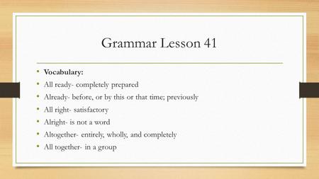 Grammar Lesson 41 Vocabulary: All ready- completely prepared Already- before, or by this or that time; previously All right- satisfactory Alright- is not.