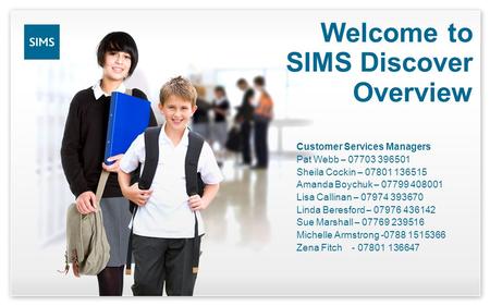 Welcome to SIMS Discover Overview Customer Services Managers Pat Webb – 07703 396501 Sheila Cockin – 07801 136515 Amanda Boychuk – 07799 408001 Lisa Callinan.