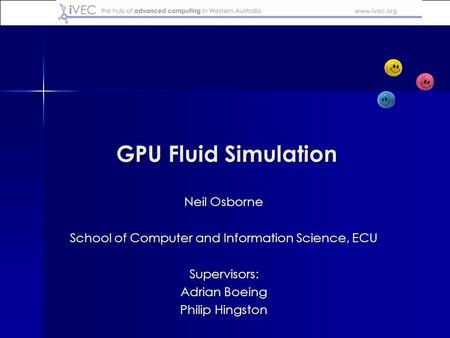 GPU Fluid Simulation Neil Osborne School of Computer and Information Science, ECU Supervisors: Adrian Boeing Philip Hingston.