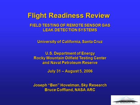 Flight Readiness Review July 31 – August 5, 2006 Joseph “Ben” Hovelman, Sky Research Bruce Coffland, NASA ARC FIELD TESTING OF REMOTE SENSOR GAS LEAK DETECTION.