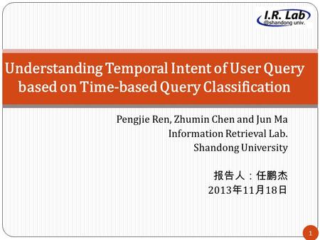 1 Pengjie Ren, Zhumin Chen and Jun Ma Information Retrieval Lab. Shandong University 报告人：任鹏杰 2013 年 11 月 18 日 Understanding Temporal Intent of User Query.