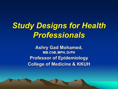 Study Designs for Health Professionals Ashry Gad Mohamed, MB.ChB, MPH, DrPH Professor of Epidemiology College of Medicine & KKUH.