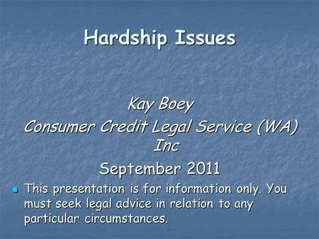 Hardship Issues Kay Boey Consumer Credit Legal Service (WA) Inc September 2011 This presentation is for information only. You must seek legal advice in.