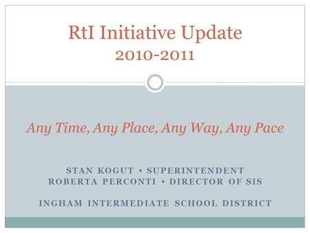 STAN KOGUT  SUPERINTENDENT ROBERTA PERCONTI  DIRECTOR OF SIS INGHAM INTERMEDIATE SCHOOL DISTRICT RtI Initiative Update 2010-2011 Any Time, Any Place,