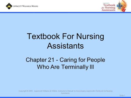 Slide 1 Copyright © 2005. Lippincott Williams & Wilkins. Instructor's Manual to Accompany Lippincott's Textbook for Nursing Assistants. Textbook For Nursing.