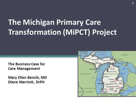 The Michigan Primary Care Transformation (MiPCT) Project The Business Case for Care Management Mary Ellen Benzik, MD Diane Marriott, DrPH 1.