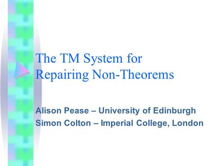 The TM System for Repairing Non-Theorems Alison Pease – University of Edinburgh Simon Colton – Imperial College, London.