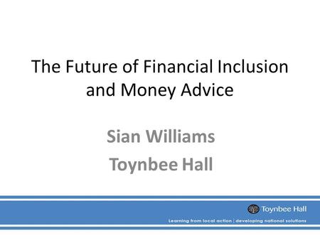 The Future of Financial Inclusion and Money Advice Sian Williams Toynbee Hall.