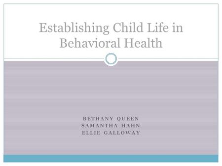 BETHANY QUEEN SAMANTHA HAHN ELLIE GALLOWAY Establishing Child Life in Behavioral Health.