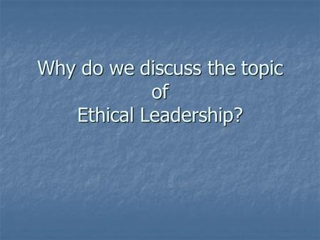 Why do we discuss the topic of Ethical Leadership?