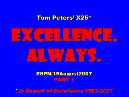 Tom Peters’ X25* EXCELLENCE. ALWAYS. ESPN/15August2007 PART 1 *In Search of Excellence 1982-2007.